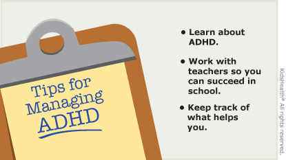 Tips for Managing ADHD: Learn about ADHD. Work with teachers so you can succeed in school. Keep track of what helps you.